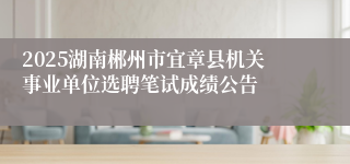 2025湖南郴州市宜章县机关事业单位选聘笔试成绩公告