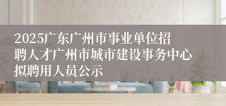 2025广东广州市事业单位招聘人才广州市城市建设事务中心拟聘用人员公示