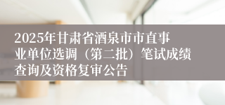 2025年甘肃省酒泉市市直事业单位选调（第二批）笔试成绩查询及资格复审公告