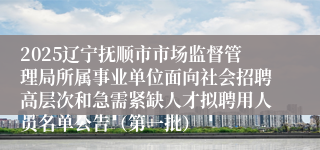 2025辽宁抚顺市市场监督管理局所属事业单位面向社会招聘高层次和急需紧缺人才拟聘用人员名单公告（第一批）