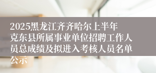 2025黑龙江齐齐哈尔上半年克东县所属事业单位招聘工作人员总成绩及拟进入考核人员名单公示