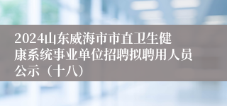 2024山东威海市市直卫生健康系统事业单位招聘拟聘用人员公示（十八）
