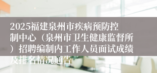 2025福建泉州市疾病预防控制中心（泉州市卫生健康监督所）招聘编制内工作人员面试成绩及排名情况通告