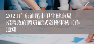 2021广东汕尾市卫生健康局招聘政府聘员面试资格审核工作通知