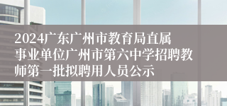 2024广东广州市教育局直属事业单位广州市第六中学招聘教师第一批拟聘用人员公示