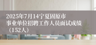 2025年7月14宁夏固原市事业单位招聘工作人员面试成绩（152人）