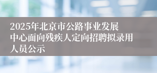 2025年北京市公路事业发展中心面向残疾人定向招聘拟录用人员公示