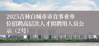 2025吉林白城市市直事业单位招聘高层次人才拟聘用人员公示（2号）