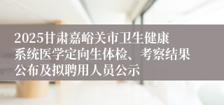2025甘肃嘉峪关市卫生健康系统医学定向生体检、考察结果公布及拟聘用人员公示