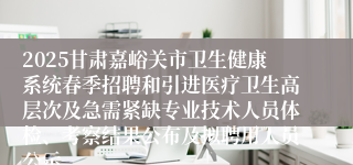 2025甘肃嘉峪关市卫生健康系统春季招聘和引进医疗卫生高层次及急需紧缺专业技术人员体检、考察结果公布及拟聘用人员公示