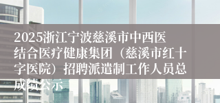 2025浙江宁波慈溪市中西医结合医疗健康集团（慈溪市红十字医院）招聘派遣制工作人员总成绩公示