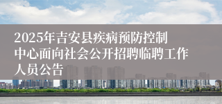 2025年吉安县疾病预防控制中心面向社会公开招聘临聘工作人员公告