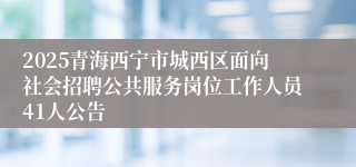 2025青海西宁市城西区面向社会招聘公共服务岗位工作人员41人公告