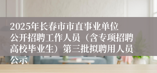 2025年长春市市直事业单位公开招聘工作人员（含专项招聘高校毕业生）第三批拟聘用人员公示