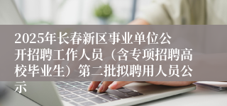 2025年长春新区事业单位公开招聘工作人员（含专项招聘高校毕业生）第二批拟聘用人员公示