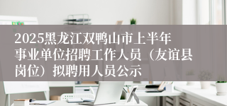 2025黑龙江双鸭山市上半年事业单位招聘工作人员（友谊县岗位）拟聘用人员公示