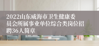 2022山东威海市卫生健康委员会所属事业单位综合类岗位招聘36人简章