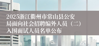 2025浙江衢州市常山县公安局面向社会招聘编外人员（二）入围面试人员名单公布