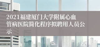 2021福建厦门大学附属心血管病医院简化程序拟聘用人员公示