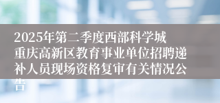 2025年第二季度西部科学城重庆高新区教育事业单位招聘递补人员现场资格复审有关情况公告