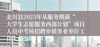 北川县2025年从服务期满“大学生志愿服务西部计划”项目人员中考核招聘乡镇事业单位工作人员公告（4人）