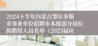2024下半年内蒙古鄂尔多斯市事业单位招聘市本级部分岗位拟聘用人员名单（2025届应届毕业生）公示公告