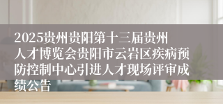2025贵州贵阳第十三届贵州人才博览会贵阳市云岩区疾病预防控制中心引进人才现场评审成绩公告