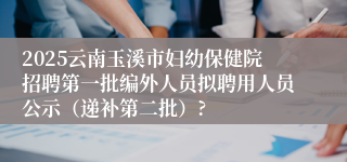 2025云南玉溪市妇幼保健院招聘第一批编外人员拟聘用人员公示（递补第二批）?