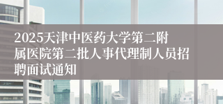 2025天津中医药大学第二附属医院第二批人事代理制人员招聘面试通知