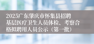 2025广东肇庆市怀集县招聘基层医疗卫生人员体检、考察合格拟聘用人员公示（第一批）