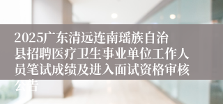 2025广东清远连南瑶族自治县招聘医疗卫生事业单位工作人员笔试成绩及进入面试资格审核公告