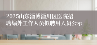 2025山东淄博淄川区医院招聘编外工作人员拟聘用人员公示