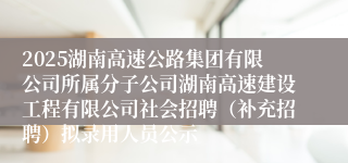2025湖南高速公路集团有限公司所属分子公司湖南高速建设工程有限公司社会招聘（补充招聘）拟录用人员公示