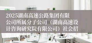 2025湖南高速公路集团有限公司所属分子公司（湖南高速设计咨询研究院有限公司）社会招聘（补充招聘）拟录用人员公示
