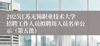 2025江苏无锡职业技术大学招聘工作人员拟聘用人员名单公示（第五批）