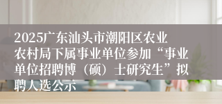 2025广东汕头市潮阳区农业农村局下属事业单位参加“事业单位招聘博（硕）士研究生”拟聘人选公示