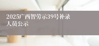 2025广西智劳示39号补录人员公示