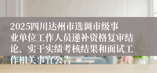 2025四川达州市选调市级事业单位工作人员递补资格复审结论、实干实绩考核结果和面试工作相关事宜公告
