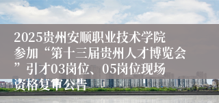 2025贵州安顺职业技术学院参加“第十三届贵州人才博览会”引才03岗位、05岗位现场资格复审公告          