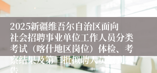 2025新疆维吾尔自治区面向社会招聘事业单位工作人员分类考试（喀什地区岗位）体检、考察结果及第二批拟聘人员报到公告