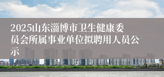 2025山东淄博市卫生健康委员会所属事业单位拟聘用人员公示