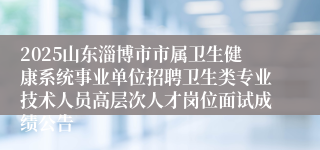 2025山东淄博市市属卫生健康系统事业单位招聘卫生类专业技术人员高层次人才岗位面试成绩公告