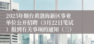 2025年烟台黄渤海新区事业单位公开招聘（3月22日笔试）报到有关事项的通知（三）