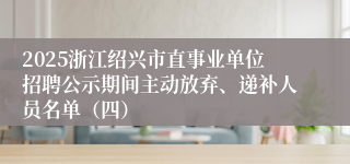 2025浙江绍兴市直事业单位招聘公示期间主动放弃、递补人员名单（四）