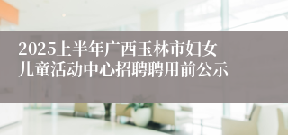 2025上半年广西玉林市妇女儿童活动中心招聘聘用前公示