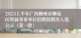 2025上半年广西柳州市柳南区所属事业单位招聘拟聘用人选公示（第一批）