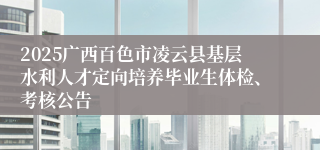 2025广西百色市凌云县基层水利人才定向培养毕业生体检、考核公告