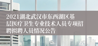 2021湖北武汉市东西湖区基层医疗卫生专业技术人员专项招聘拟聘人员情况公告