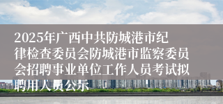 2025年广西中共防城港市纪律检查委员会防城港市监察委员会招聘事业单位工作人员考试拟聘用人员公示