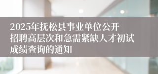 2025年抚松县事业单位公开招聘高层次和急需紧缺人才初试成绩查询的通知